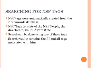 SEARCHING FOR NSF TAGS NSF tags were automatically created from the NSF awards database NSF Tags consists of the NSF People, the directorate, Co-PI, Award # etc. Search can be done using any of these tags Search results contains the PI and all tags associated with him 