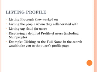 LISTING PROFILE Listing Proposals they worked on Listing the people whom they collaborated with Listing tag cloud for users Displaying a detailed Profile of users (including NSF people) Example: Clicking on the Full Name in the search would take you to that user’s profile page 