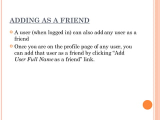 ADDING AS A FRIEND A user (when logged in) can also add any user as a friend Once you are on the profile page of any user, you can add that user as a friend by clicking “Add  User Full Name  as a friend” link. 