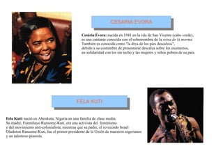 Cesária Évora:  nacida en 1941 en la isla de Sao Vicente (cabo verde), es una cantante conocida con el sobrenombre de la  reina de la morma. También es conocida como "la diva de los pies descalzos",  debido a su costumbre de presentarse descalza sobre los escenarios,  en solidaridad con los sin techo y las mujeres y niños pobres de su país. Fela Kuti:  nació en Abeokuta, Nigeria en una familia de clase media. Su madre, Funmilayo Ransome-Kuti, era una activista del  feminismo  y del movimiento anti-colonialista, mientras que su padre, el reverendo Israel  Oludoton Ransome-Kuti, fue el primer presidente de la Unión de maestros nigerianos  y un talentoso pianista. 