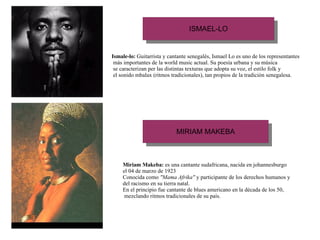 Ismale-lo:  Guitarrista y cantante senegalès, Ismael Lo es uno de los representantes más importantes de la world music actual. Su poesía urbana y su música se caracterizan per las distintas texturas que adopta su voz, el estilo folk y el sonido mbalax (ritmos tradicionales), tan propios de la tradición senegalesa. Miriam Makeba:  es una cantante sudafricana, nacida en johannesburgo el 04 de marzo de 1923 Conocida como  "Mama Afrika"  y participante de los derechos humanos y del racismo en su tierra natal. En el principio fue cantante de blues americano en la década de los 50, mezclando ritmos tradicionales de su país.   