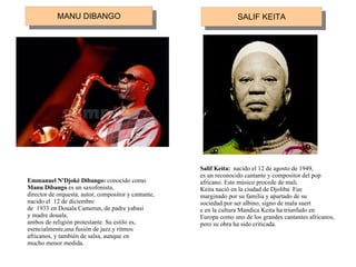 Emmanuel N'Djoké Dibango:  conocido como Manu Dibango  es un saxofonista, director de orquesta, autor, compositor y cantante, nacido el  12 de diciembre de  1933 en Douala Camerun, de padre yabasi y madre douala, ambos de religión protestante. Su estilo es, esencialmente,una fusión de jazz.y ritmos africanos, y también de salsa, aunque en mucho menor medida.   Salif Keita:  nacido el 12 de agosto de 1949, es un reconocido cantante y compositor del pop africano. Este músico procede de mali. Keita nació en la ciudad de Djoliba  Fue marginado por su familia y apartado de su sociedad por ser albino, signo de mala suert e en la cultura Mandica Keita ha triunfado en Europa como uno de los grandes cantantes africanos, pero su obra ha sido criticada.   