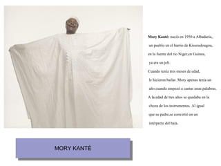 Mory Kanté:  nació en 1950 a Albadaria, un pueblo en el barrio de Kissoudougou, en la fuente del río Níger,en Guinea, ya era un jeli. Cuando tenía tres meses de edad, le hicieron bailar. Mory apenas tenía un año cuando empezó a cantar unas palabras. A la edad de tres años se quedaba en la choza de los instrumentos. Al igual que su padre,se convirtió en un intérprete del bala.   
