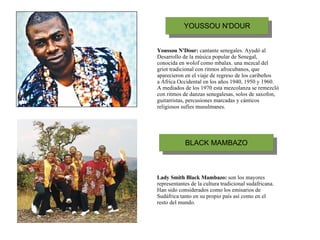 Youssou N'Dour:  cantante senegales. Ayudó al Desarrollo de la música popular de Senegal, conocida en wolof como mbalax. una mezcal del griot tradicional con ritmos afrocubanos, que aparecieron en el viaje de regreso de los caribeños a África Occidental en los años 1940, 1950 y 1960. A mediados de los 1970 esta mezcolanza se remezcló con ritmos de danzas senegalesas, solos de saxofon, guitarristas, percusiones marcadas y cánticos religiosos sufíes musulmanes.   Lady Smith Black Mambazo:  son los mayores representantes de la cultura tradicional sudafricana.  Han sido considerados como los emisarios de Sudáfrica tanto en su propio país así como en el resto del mundo. 
