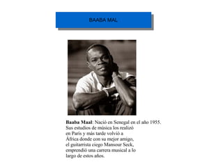 Baaba Maal : Nació en Senegal en el año 1955. Sus estudios de música los realizó en París y más tarde volvió a África donde con su mejor amigo, el guitarrista ciego Mansour Seck, emprendió una carrera musical a lo largo de estos años. 