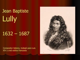 1632 – 1687 Jean Baptiste  Lully Compositor italiano, trabajó para Luis XIV y creó estilos franceses 