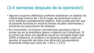 (3-4 semanas después de la operación)
• algunos cirujanos oftálmicos prefieren establecer un objetivo de
miopía baja (menos de 1 D) en lugar de emetropía como el
error refractivo posoperatorio objetivo. Esto puede permitir que
el paciente funcione en muchas tareas visuales intermedias y
cercanas sin prescripción de anteojos.
• En monovisión, el cirujano normalmente apuntará a fijar el
primer ojo en la emetropía (plano o objetivo de 0 dioptrías). Si
el primer ojo tiene una agudeza visual no corregida mejor que
20/40 a distancia, el cirujano y el paciente pueden optar por
apuntar al segundo ojo para una refracción posoperatoria
levemente miope que varía de -1,00 a -1,75 D.
 