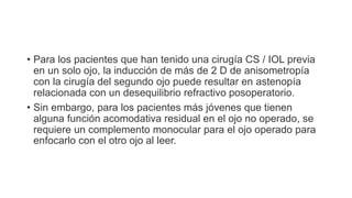 • Para los pacientes que han tenido una cirugía CS / IOL previa
en un solo ojo, la inducción de más de 2 D de anisometropía
con la cirugía del segundo ojo puede resultar en astenopía
relacionada con un desequilibrio refractivo posoperatorio.
• Sin embargo, para los pacientes más jóvenes que tienen
alguna función acomodativa residual en el ojo no operado, se
requiere un complemento monocular para el ojo operado para
enfocarlo con el otro ojo al leer.
 