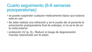 Cuarto seguimiento (6-8 semanas
posoperatorias)
• se puede suspender cualquier medicamento tópico que todavía
esté en uso
• Se debe realizar una refracción y se le puede dar al paciente la
prescripción postoperatoria final de anteojos, si no se le dio en
la visita anterior.
• protección UV (p. Ej., Reducir el riesgo de degeneración
macular relacionada con la edad)
 