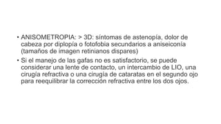 • ANISOMETROPIA: > 3D: síntomas de astenopía, dolor de
cabeza por diplopía o fotofobia secundarios a aniseiconía
(tamaños de imagen retinianos dispares)
• Si el manejo de las gafas no es satisfactorio, se puede
considerar una lente de contacto, un intercambio de LIO, una
cirugía refractiva o una cirugía de cataratas en el segundo ojo
para reequilibrar la corrección refractiva entre los dos ojos.
 
