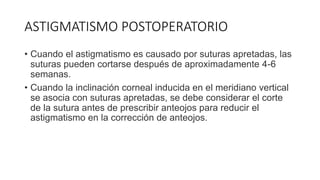 ASTIGMATISMO POSTOPERATORIO
• Cuando el astigmatismo es causado por suturas apretadas, las
suturas pueden cortarse después de aproximadamente 4-6
semanas.
• Cuando la inclinación corneal inducida en el meridiano vertical
se asocia con suturas apretadas, se debe considerar el corte
de la sutura antes de prescribir anteojos para reducir el
astigmatismo en la corrección de anteojos.
 