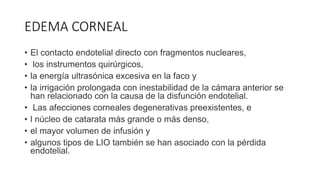 EDEMA CORNEAL
• El contacto endotelial directo con fragmentos nucleares,
• los instrumentos quirúrgicos,
• la energía ultrasónica excesiva en la faco y
• la irrigación prolongada con inestabilidad de la cámara anterior se
han relacionado con la causa de la disfunción endotelial.
• Las afecciones corneales degenerativas preexistentes, e
• l núcleo de catarata más grande o más denso,
• el mayor volumen de infusión y
• algunos tipos de LIO también se han asociado con la pérdida
endotelial.
 