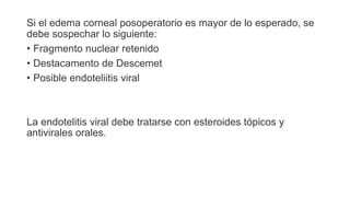 Si el edema corneal posoperatorio es mayor de lo esperado, se
debe sospechar lo siguiente:
• Fragmento nuclear retenido
• Destacamento de Descemet
• Posible endoteliitis viral
La endotelitis viral debe tratarse con esteroides tópicos y
antivirales orales.
 