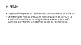 HIFEMA
• Un pequeño hipema se resolverá espontáneamente en 4-5 días
• El tratamiento médico incluye la monitorización de la PIO y la
instauración de fármacos antiglaucoma tópicos si la presión
aumenta. La vitamina C sistémica puede ser beneficiosa.
 