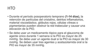 HTO
• Durante el período posoperatorio temprano (1-14 días), la
retención de partículas del cristalino, detritos inflamatorios,
material viscoelástico, glóbulos rojos, células vítreas o
pigmentarias pueden obstruir la red trabecular y causar una
elevación de la PIO.
• Se debe usar un medicamento tópico para el glaucoma de
agente único durante 1 semana si la PIO es mayor de 25
mmHg. Se debe usar un agente dual si la PIO es mayor de 30
mmHg. Se deben usar tres agentes y acetazolamida oral si la
PIO es mayor de 35 mmHg.
 