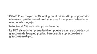 • Si la PIO es mayor de 35 mmHg en el primer día posoperatorio,
el cirujano puede considerar hacer eructar el puerto lateral con
una cánula o aguja.
• betadine al 5% antes del procedimiento.
• La PIO elevada temprana también puede estar relacionada con
glaucoma de bloqueo pupilar, hemorragia supracoroidea o
glaucoma maligno.
 