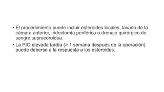• El procedimiento puede incluir esteroides locales, lavado de la
cámara anterior, iridectomía periférica o drenaje quirúrgico de
sangre supracoroidea.
• La PIO elevada tardía (> 1 semana después de la operación)
puede deberse a la respuesta a los esteroides.
 