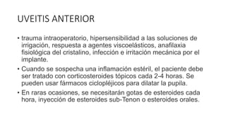 UVEITIS ANTERIOR
• trauma intraoperatorio, hipersensibilidad a las soluciones de
irrigación, respuesta a agentes viscoelásticos, anafilaxia
fisiológica del cristalino, infección e irritación mecánica por el
implante.
• Cuando se sospecha una inflamación estéril, el paciente debe
ser tratado con corticosteroides tópicos cada 2-4 horas. Se
pueden usar fármacos ciclopléjicos para dilatar la pupila.
• En raras ocasiones, se necesitarán gotas de esteroides cada
hora, inyección de esteroides sub-Tenon o esteroides orales.
 