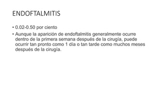 ENDOFTALMITIS
• 0.02-0.50 por ciento
• Aunque la aparición de endoftalmitis generalmente ocurre
dentro de la primera semana después de la cirugía, puede
ocurrir tan pronto como 1 día o tan tarde como muchos meses
después de la cirugía.
 