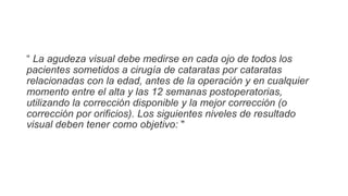 “ La agudeza visual debe medirse en cada ojo de todos los
pacientes sometidos a cirugía de cataratas por cataratas
relacionadas con la edad, antes de la operación y en cualquier
momento entre el alta y las 12 semanas postoperatorias,
utilizando la corrección disponible y la mejor corrección (o
corrección por orificios). Los siguientes niveles de resultado
visual deben tener como objetivo: "
 