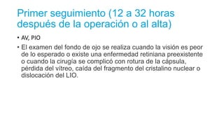 Primer seguimiento (12 a 32 horas
después de la operación o al alta)
• AV, PIO
• El examen del fondo de ojo se realiza cuando la visión es peor
de lo esperado o existe una enfermedad retiniana preexistente
o cuando la cirugía se complicó con rotura de la cápsula,
pérdida del vítreo, caída del fragmento del cristalino nuclear o
dislocación del LIO.
 