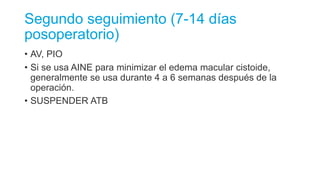 Segundo seguimiento (7-14 días
posoperatorio)
• AV, PIO
• Si se usa AINE para minimizar el edema macular cistoide,
generalmente se usa durante 4 a 6 semanas después de la
operación.
• SUSPENDER ATB
 