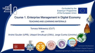 Curriculum Development
of Master’s Degree Program in
Industrial Engineering for Thailand Sustainable Smart Industry
Tomasz Nitkiewicz (CUT)
with
Andrei Szuder (UPB), Uttapol Smutkupt (CMU), Jorge Cunha (Uminho)
Course 1. Enterprise Management in Digital Economy
TEACHING AND LEARNING MATERIALS
 