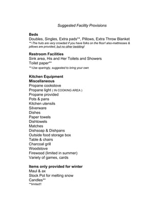 Suggested Facility Provisions

Beds
Doubles, Singles, Extra pads**, Pillows, Extra Throw Blanket
**-The huts are very crowded if you have folks on the floor! also-mattresses &
pillows are provided, but no other bedding!

Restroom Facilities
Sink area, His and Her Toilets and Showers
Toilet paper**
**-Use sparingly, suggested to bring your own


Kitchen Equipment
Miscellaneous
Propane cookstove
Propane light ( IN COOKING AREA )
Propane provided
Pots & pans
Kitchen utensils
Silverware
Dishes
Paper towels
Dishtowels
Matches
Dishsoap & Dishpans
Outside food storage box
Table & chairs
Charcoal grill
Woodstove
Firewood (limited in summer)
Variety of games, cards

Items only provided for winter
Maul & ax
Stock Pot for melting snow
Candles**
**limited!!
 
