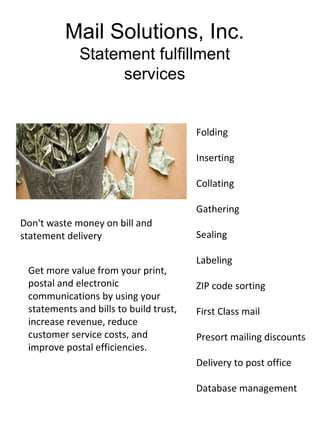 Mail Solutions, Inc.
             Statement fulfillment
                  services


                                        Folding

                                        Inserting

                                        Collating

                                        Gathering
Don't waste money on bill and
statement delivery                      Sealing

                                        Labeling
 Get more value from your print,
 postal and electronic                  ZIP code sorting
 communications by using your
 statements and bills to build trust,   First Class mail
 increase revenue, reduce
 customer service costs, and            Presort mailing discounts
 improve postal efficiencies.
                                        Delivery to post office

                                        Database management
 