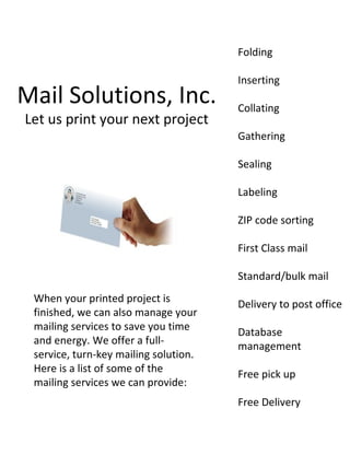 Folding

                                       Inserting
Mail Solutions, Inc.                   Collating
Let us print your next project
                                       Gathering

                                       Sealing

                                       Labeling

                                       ZIP code sorting

                                       First Class mail

                                       Standard/bulk mail
 When your printed project is          Delivery to post office
 finished, we can also manage your
 mailing services to save you time     Database
 and energy. We offer a full-          management
 service, turn-key mailing solution.
 Here is a list of some of the         Free pick up
 mailing services we can provide:
                                       Free Delivery
 