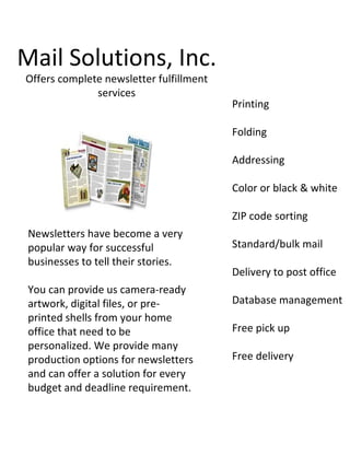 Mail Solutions, Inc.
Offers complete newsletter fulfillment
              services
                                         Printing

                                         Folding

                                         Addressing

                                         Color or black & white

                                         ZIP code sorting
 Newsletters have become a very
 popular way for successful              Standard/bulk mail
 businesses to tell their stories.
                                         Delivery to post office
 You can provide us camera-ready
 artwork, digital files, or pre-         Database management
 printed shells from your home
 office that need to be                  Free pick up
 personalized. We provide many
 production options for newsletters      Free delivery
 and can offer a solution for every
 budget and deadline requirement.
 