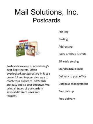 Mail Solutions, Inc.
                     Postcards
                                      Printing

                                      Folding

                                      Addressing

                                      Color or black & white

                                      ZIP code sorting
Postcards are one of advertising's
best-kept secrets. Often              Standard/bulk mail
overlooked, postcards are in fact a
powerful and inexpensive way to       Delivery to post office
reach your audience. Postcards
are easy and so cost effective. We    Database management
print all types of postcards in
several different sizes and           Free pick up
formats.
                                      Free delivery
 