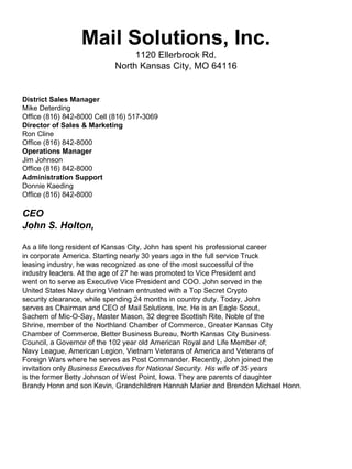 Mail Solutions, Inc.
                                 1120 Ellerbrook Rd.
                            North Kansas City, MO 64116


District Sales Manager
Mike Deterding
Office (816) 842-8000 Cell (816) 517-3069
Director of Sales & Marketing
Ron Cline
Office (816) 842-8000
Operations Manager
Jim Johnson
Office (816) 842-8000
Administration Support
Donnie Kaeding
Office (816) 842-8000

CEO
John S. Holton,

As a life long resident of Kansas City, John has spent his professional career
in corporate America. Starting nearly 30 years ago in the full service Truck
leasing industry, he was recognized as one of the most successful of the
industry leaders. At the age of 27 he was promoted to Vice President and
went on to serve as Executive Vice President and COO. John served in the
United States Navy during Vietnam entrusted with a Top Secret Crypto
security clearance, while spending 24 months in country duty. Today, John
serves as Chairman and CEO of Mail Solutions, Inc. He is an Eagle Scout,
Sachem of Mic-O-Say, Master Mason, 32 degree Scottish Rite, Noble of the
Shrine, member of the Northland Chamber of Commerce, Greater Kansas City
Chamber of Commerce, Better Business Bureau, North Kansas City Business
Council, a Governor of the 102 year old American Royal and Life Member of;
Navy League, American Legion, Vietnam Veterans of America and Veterans of
Foreign Wars where he serves as Post Commander. Recently, John joined the
invitation only Business Executives for National Security. His wife of 35 years
is the former Betty Johnson of West Point, Iowa. They are parents of daughter
Brandy Honn and son Kevin, Grandchildren Hannah Marier and Brendon Michael Honn.
 