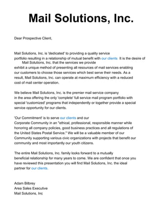 Mail Solutions, Inc.
Dear Prospective Client,



Mail Solutions, Inc. is 'dedicated' to providing a quality service
portfolio resulting in a relationship of mutual benefit with our clients It is the desire of
     Mail Solutions, Inc. that the services we provide
exhibit a unique method of presenting all resources of mail services enabling
our customers to choose those services which best serve their needs. As a
result, Mail Solutions, Inc. can operate at maximum efficiency with a reduced
cost of mail center operation.

We believe Mail Solutions, Inc. is the premier mail service company
in the area offering the only 'complete' full service mail program portfolio with
special 'customized' programs that independently or together provide a special
service opportunity for our clients.

'Our Commitment' is to serve our clients and our
Corporate Community in an "ethical, professional, responsible manner while
honoring all company policies, good business practices and all regulations of
the United States Postal Service." We will be a valuable member of our
Community supporting various civic organizations with projects that benefit our
community and most importantly our youth citizens.

The entire Mail Solutions, Inc. family looks forward to a mutually
beneficial relationship for many years to come. We are confident that once you
have reviewed this presentation you will find Mail Solutions, Inc. the ideal
partner for our clients.



Adam Bilbrey
Area Sales Executive
Mail Solutions, Inc
 