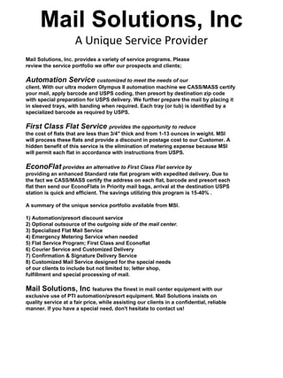 Mail Solutions, Inc
                     A Unique Service Provider
Mail Solutions, Inc. provides a variety of service programs. Please
review the service portfolio we offer our prospects and clients;

Automation Service customized to meet the needs of our
client. With our ultra modern Olympus II automation machine we CASS/MASS certify
your mail, apply barcode and USPS coding, then presort by destination zip code
with special preparation for USPS delivery. We further prepare the mail by placing it
in sleeved trays, with banding when required. Each tray (or tub) is identified by a
specialized barcode as required by USPS.

First Class Flat Service provides the opportunity to reduce
the cost of flats that are less than 3/4" thick and from 1-13 ounces in weight. MSI
will process these flats and provide a discount in postage cost to our Customer. A
hidden benefit of this service is the elimination of metering expense because MSI
will permit each flat in accordance with instructions from USPS.

EconoFlat provides an alternative to First Class Flat service by
providing an enhanced Standard rate flat program with expedited delivery. Due to
the fact we CASS/MASS certify the address on each flat, barcode and presort each
flat then send our EconoFlats in Priority mail bags, arrival at the destination USPS
station is quick and efficient. The savings utilizing this program is 15-40% .

A summary of the unique service portfolio available from MSI.

1) Automation/presort discount service
2) Optional outsource of the outgoing side of the mail center.
3) Specialized Flat Mail Service
4) Emergency Metering Service when needed
5) Flat Service Program; First Class and Econoflat
6) Courier Service and Customized Delivery
7) Confirmation & Signature Delivery Service
8) Customized Mail Service designed for the special needs
of our clients to include but not limited to; letter shop,
fulfillment and special processing of mail.

Mail Solutions, Inc features the finest in mail center equipment with our
exclusive use of PTI automation/presort equipment. Mail Solutions insists on
quality service at a fair price, while assisting our clients in a confidential, reliable
manner. If you have a special need, don't hesitate to contact us!
 