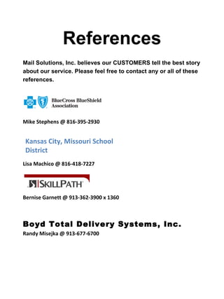 References
Mail Solutions, Inc. believes our CUSTOMERS tell the best story
about our service. Please feel free to contact any or all of these
references.




Mike Stephens @ 816-395-2930


Kansas City, Missouri School
District
Lisa Machico @ 816-418-7227




Bernise Garnett @ 913-362-3900 x 1360



Boyd Total Delivery Systems, Inc.
Randy Misejka @ 913-677-6700
 