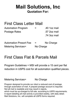 Mail Solutions, Inc
                           Quotation For:


First Class Letter Mail
Automation Program                  =           .40 1oz mail
Postage Rates                                   .57 2oz mail
                                                .74 3oz mail

Automation Presort Fee              =       No Charge
Metering Services=                  No Charge



First Class Flat & Parcels Mail
Program Guidelines = MSI will provide a 15 cent per flat
reduction in USPS cost for all automation qualified pieces.



Metering Services=                  No Charge
Program designed to provide our client a reduced cost of postage
through automation of mail. A prepaid postage account is required.
Not all mail is readable and may result in rejects,
.
which must be up-charged to full rate, according to USPS requirements.
A report detailing all mail activity is provided weekly, with daily detail.
Mail Solutions, Inc. will complete all USPS forms required.
 