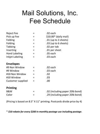Mail Solutions, Inc.
               Fee Schedule
Reject Fee              =            .02 each
Pick up Fee             =            $10.00* (daily mail)
Folding                 =            .01 (up to 3 sheets)
Folding                 =            .03 (up to 6 sheets)
Tabbing                 =            .02 per tab
Inserting               =            .01 per sheet
Hand Labeling           =            .05 each
Inkjet Labeling         =            .03 each

Envelopes
#9 Non Window           =            .02 each
#9 Window               =            .03 each
#10 Non Window          =            .02
#10 Window              =            .03
Customer supplied       =            .00

Printing
B&W                     =            .02 (including paper 20lb bond)
Color                   =            .29 (including paper 20lb bond)

(Pricing is based on 8.5” X 11” printing. Postcards divide price by 4)


* $10 rebate for every $200 in monthly postage use including postage.
 