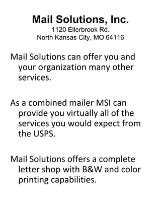Mail Solutions, Inc.
           1120 Ellerbrook Rd.
      North Kansas City, MO 64116


Mail Solutions can offer you and
 your organization many other
 services.

As a combined mailer MSI can
  provide you virtually all of the
  services you would expect from
  the USPS.

Mail Solutions offers a complete
 letter shop with B&W and color
 printing capabilities.
 