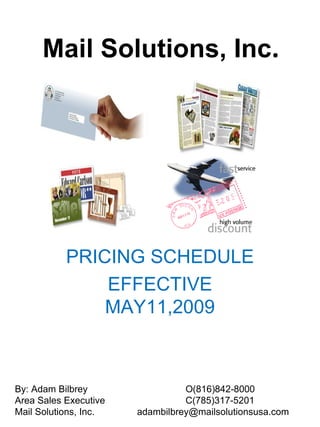 Mail Solutions, Inc.




           PRICING SCHEDULE
               EFFECTIVE
               MAY11,2009



By: Adam Bilbrey                 O(816)842-8000
Area Sales Executive             C(785)317-5201
Mail Solutions, Inc.   adambilbrey@mailsolutionsusa.com
 