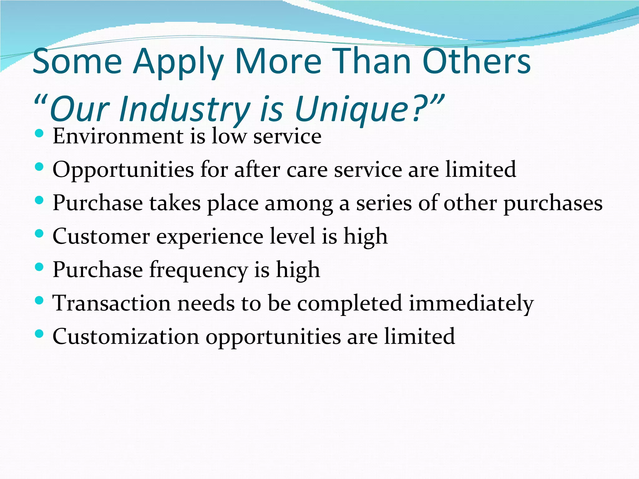 Some Apply More Than Others
“Our Industry is Unique?”
   Environment is low service
   Opportunities for after care service are limited
   Purchase takes place among a series of other purchases
   Customer experience level is high
   Purchase frequency is high
   Transaction needs to be completed immediately
   Customization opportunities are limited
 