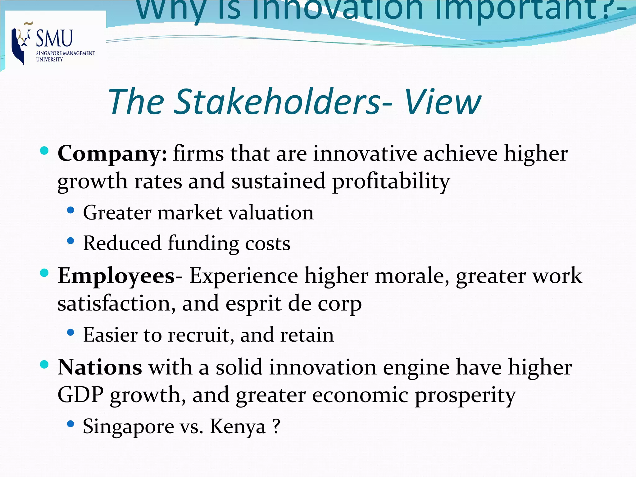 Why Is Innovation important?-

      The Stakeholders- View
 Company: firms that are innovative achieve higher
 growth rates and sustained profitability
   Greater market valuation
   Reduced funding costs
 Employees- Experience higher morale, greater work
 satisfaction, and esprit de corp
   Easier to recruit, and retain
 Nations with a solid innovation engine have higher
 GDP growth, and greater economic prosperity
   Singapore vs. Kenya ?
 