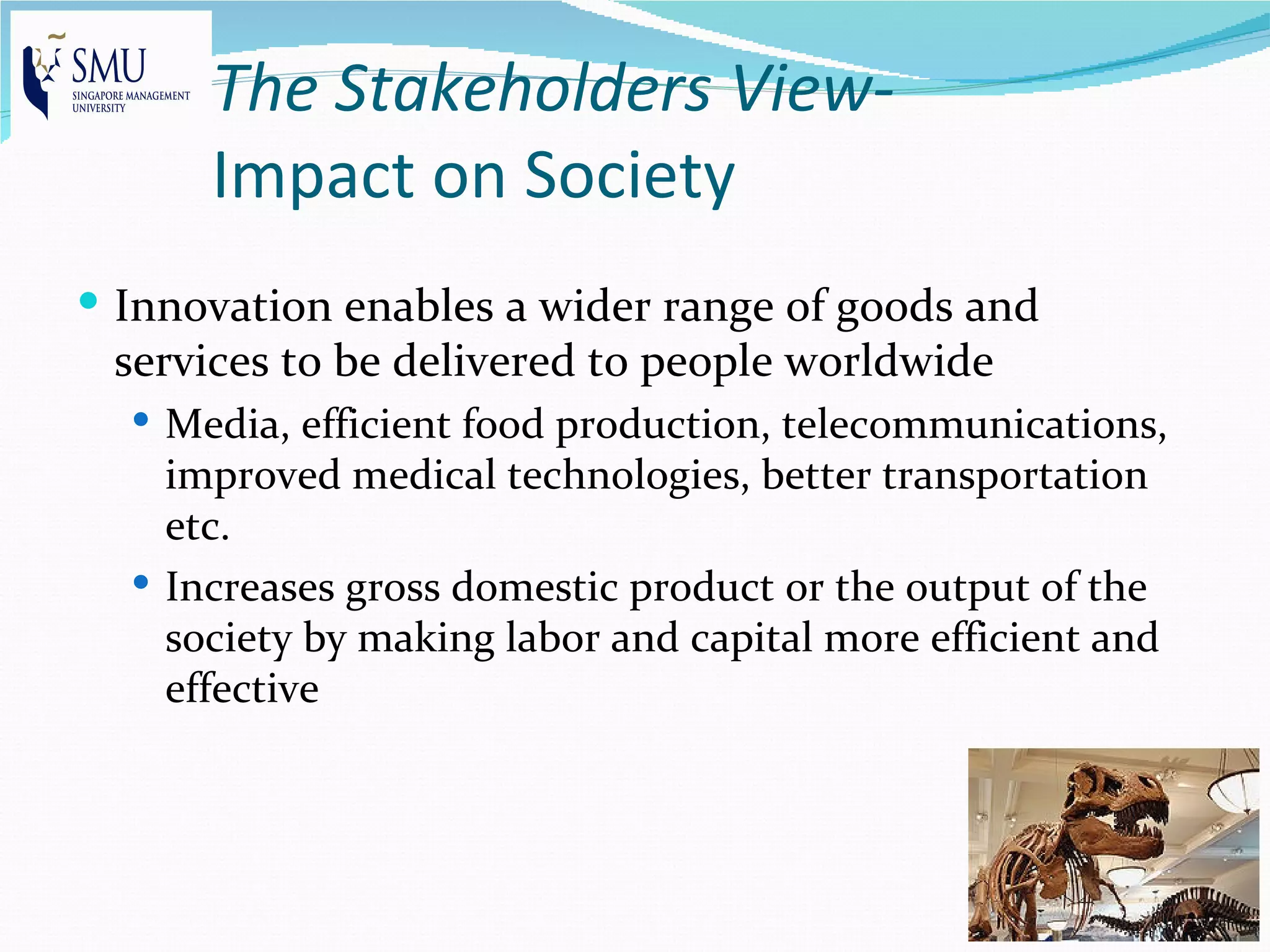 The Stakeholders View-
      Impact on Society
 Innovation enables a wider range of goods and
 services to be delivered to people worldwide
   Media, efficient food production, telecommunications,
    improved medical technologies, better transportation
    etc.
   Increases gross domestic product or the output of the
    society by making labor and capital more efficient and
    effective
 