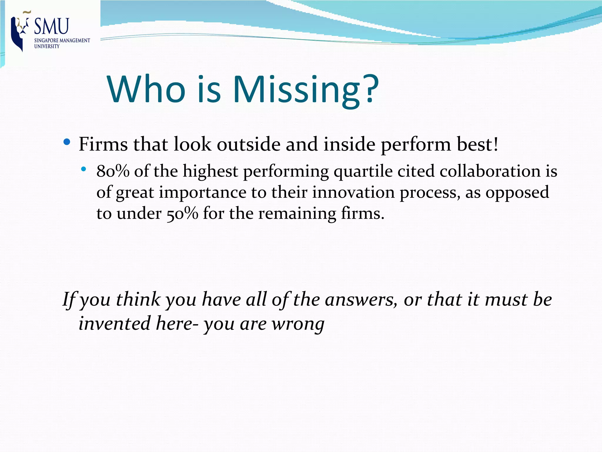 Who is Missing?
 Firms that look outside and inside perform best!
     80% of the highest performing quartile cited collaboration is
      of great importance to their innovation process, as opposed
      to under 50% for the remaining firms.



If you think you have all of the answers, or that it must be
   invented here- you are wrong
 