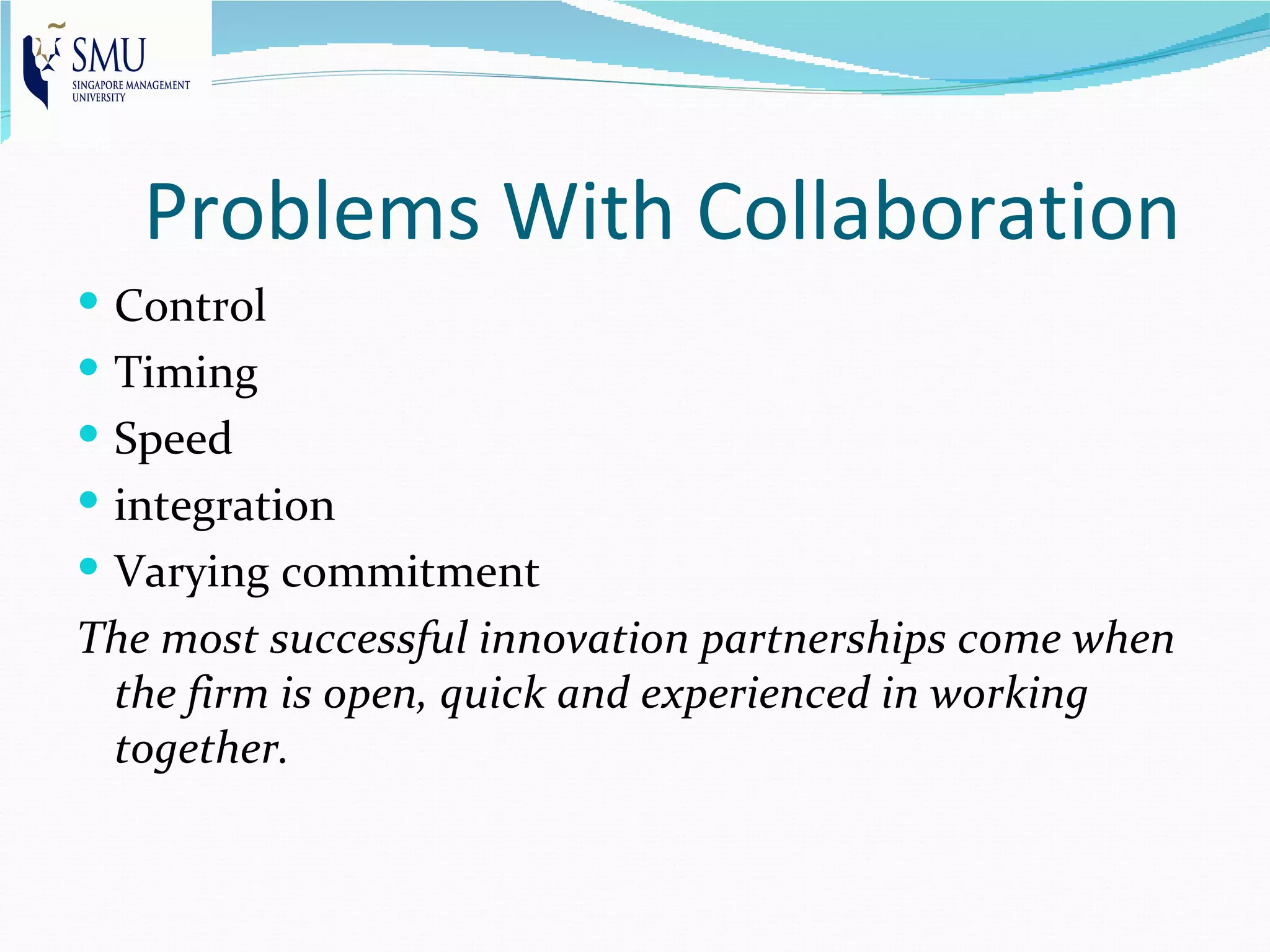 Problems With Collaboration
 Control
 Timing
 Speed
 integration
 Varying commitment
The most successful innovation partnerships come when
 the firm is open, quick and experienced in working
 together.
 