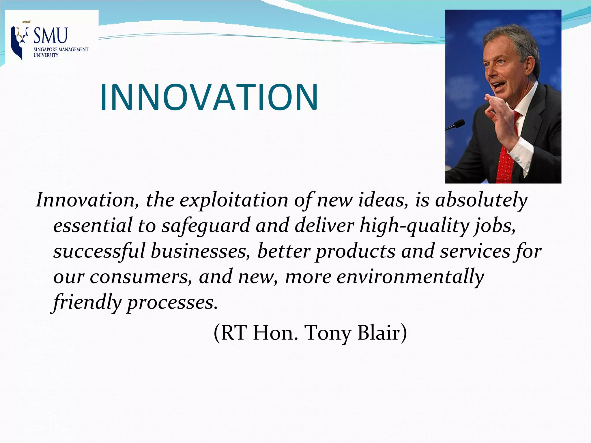 INNOVATION

Innovation, the exploitation of new ideas, is absolutely
  essential to safeguard and deliver high-quality jobs,
  successful businesses, better products and services for
  our consumers, and new, more environmentally
  friendly processes.
                    (RT Hon. Tony Blair)
 