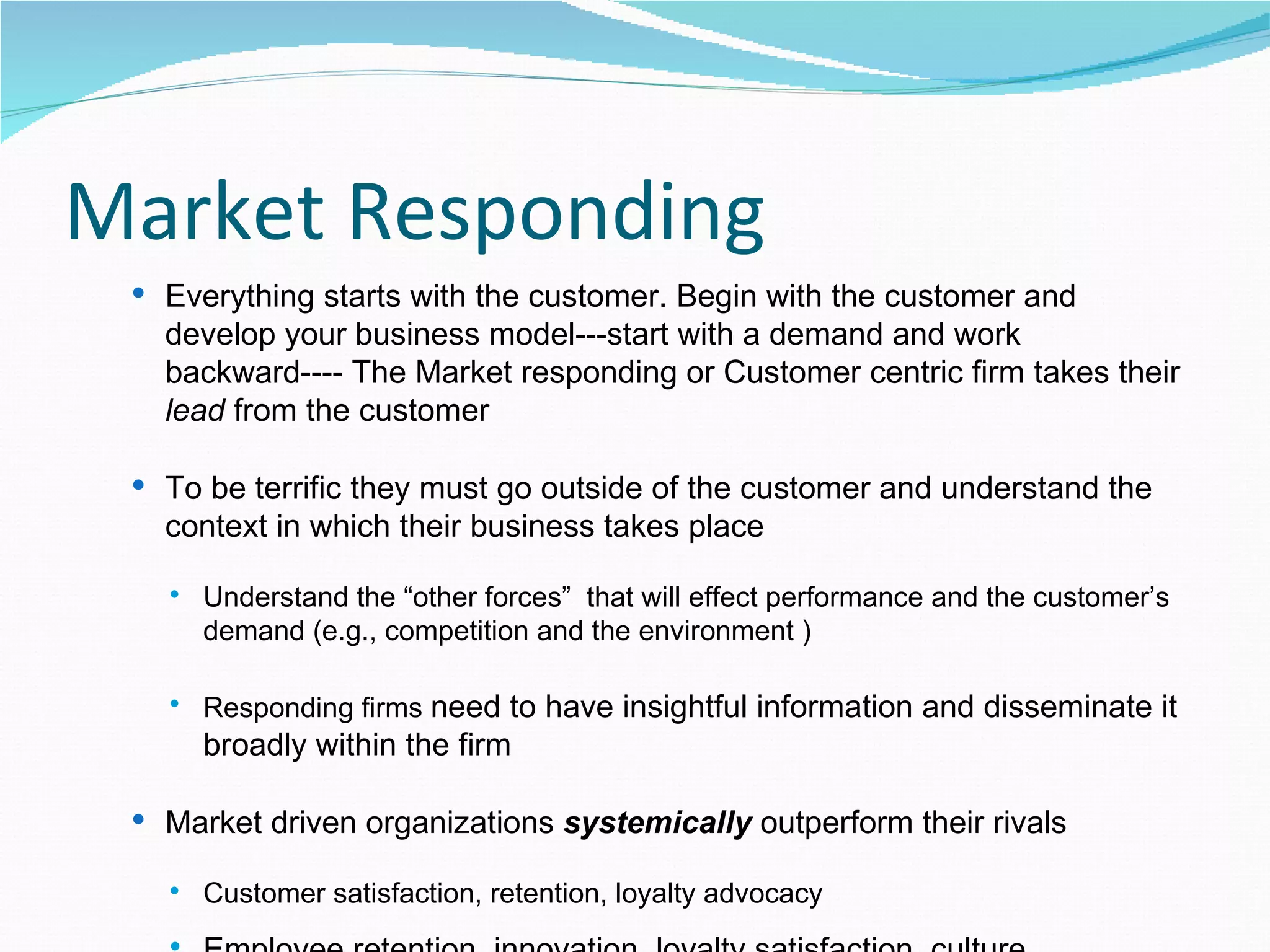 Market Responding
  Everything starts with the customer. Begin with the customer and
   develop your business model---start with a demand and work
   backward---- The Market responding or Customer centric firm takes their
   lead from the customer

  To be terrific they must go outside of the customer and understand the
   context in which their business takes place

      Understand the “other forces” that will effect performance and the customer’s
       demand (e.g., competition and the environment )

      Responding firms need to have insightful information and disseminate it
       broadly within the firm

  Market driven organizations systemically outperform their rivals

      Customer satisfaction, retention, loyalty advocacy
 