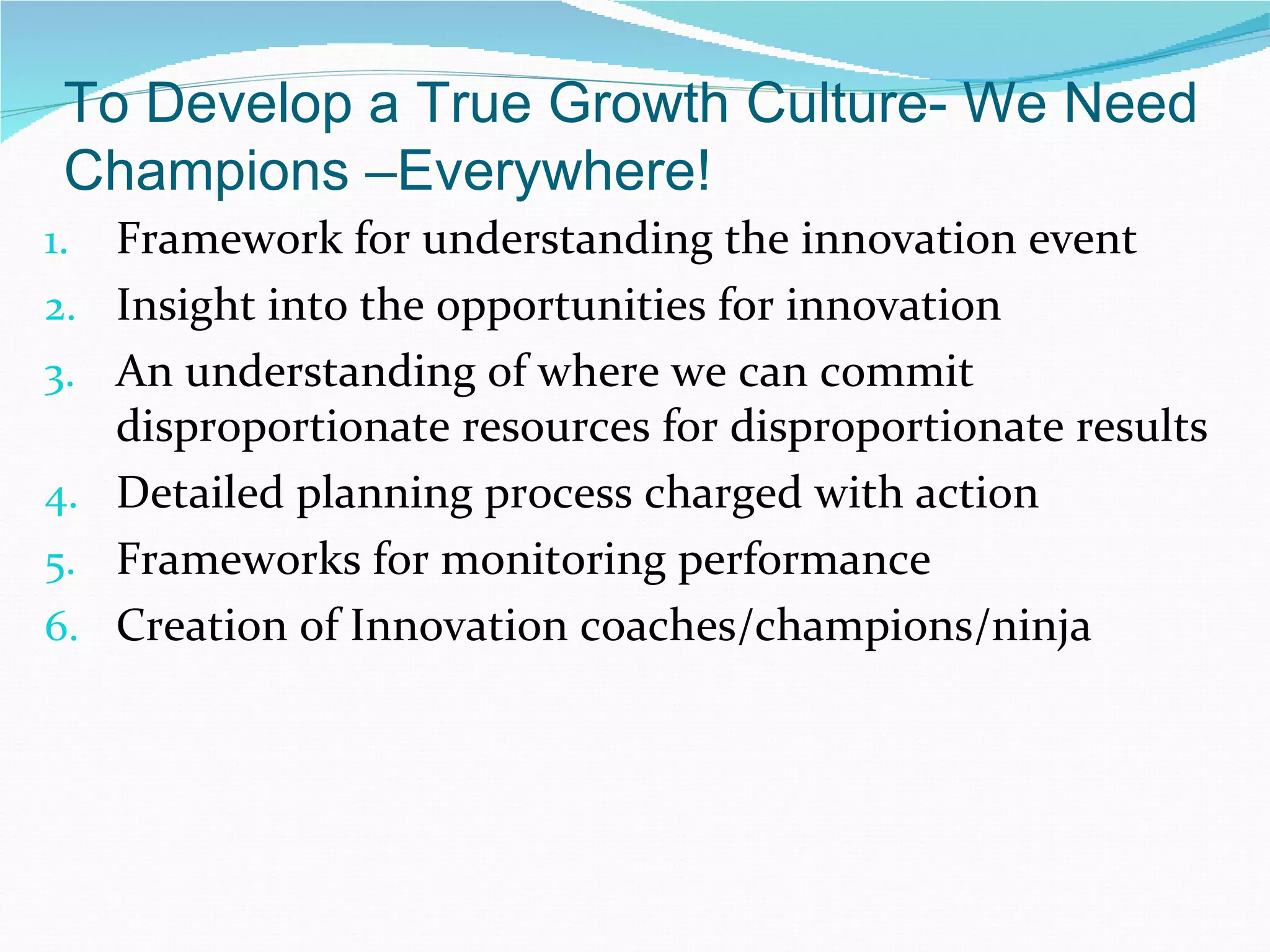 To Develop a True Growth Culture- We Need
 Champions –Everywhere!
1.   Framework for understanding the innovation event
2.   Insight into the opportunities for innovation
3.   An understanding of where we can commit
     disproportionate resources for disproportionate results
4.   Detailed planning process charged with action
5.   Frameworks for monitoring performance
6.   Creation of Innovation coaches/champions/ninja
 
