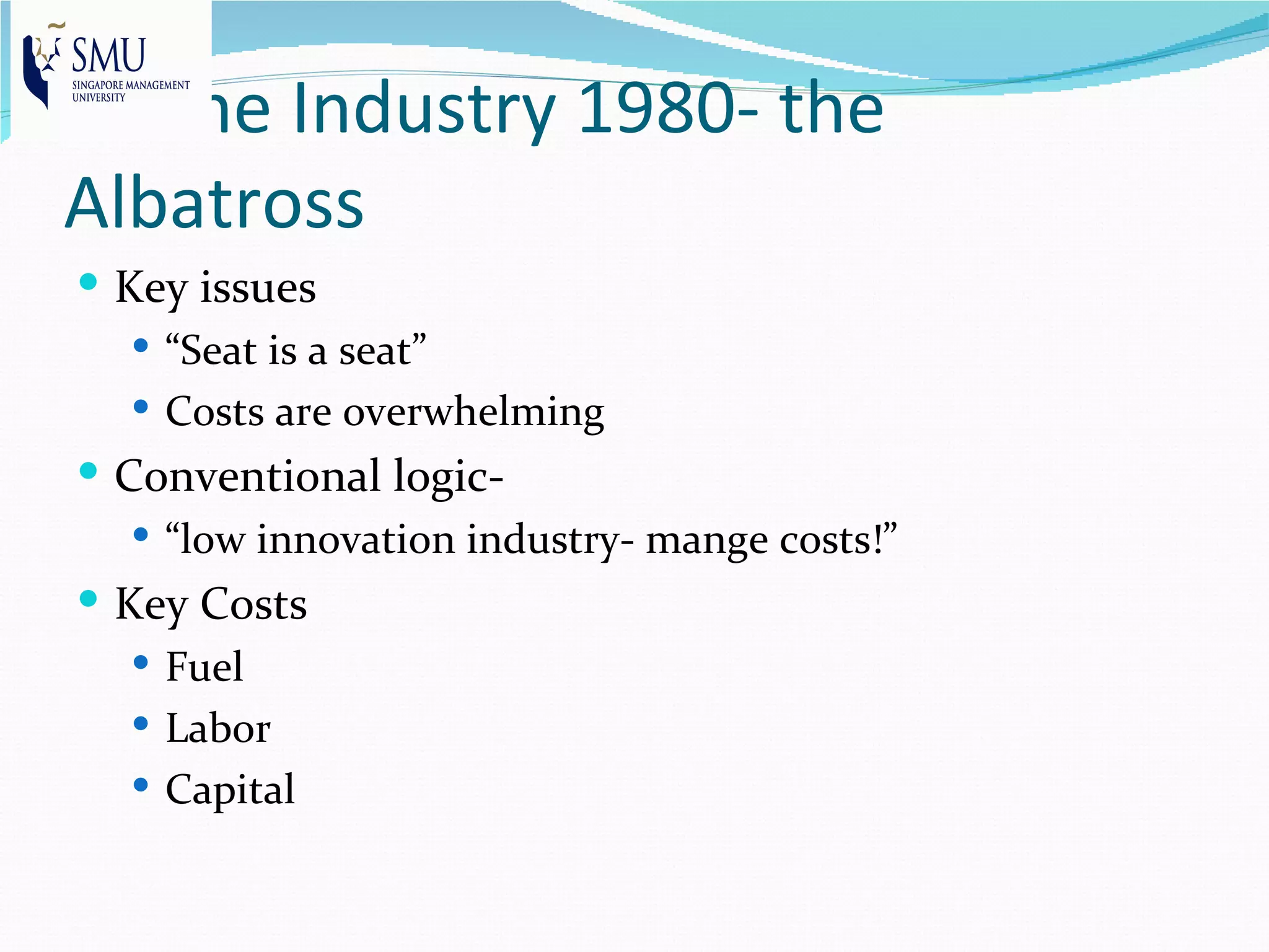 Airline Industry 1980- the
Albatross
 Key issues
    “Seat is a seat”
    Costs are overwhelming
 Conventional logic-
   “low innovation industry- mange costs!”
 Key Costs
    Fuel
    Labor
    Capital
 