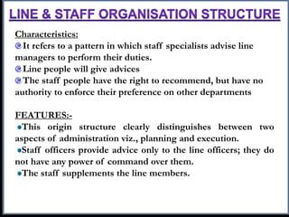 Characteristics:
It refers to a pattern in which staff specialists advise line
managers to perform their duties.
Line people will give advices
The staff people have the right to recommend, but have no
authority to enforce their preference on other departments
FEATURES:-
This origin structure clearly distinguishes between two
aspects of administration viz., planning and execution.
Staff officers provide advice only to the line officers; they do
not have any power of command over them.
The staff supplements the line members.
 